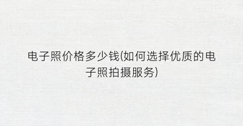 电子照价格多少钱(如何选择优质的电子照拍摄服务)