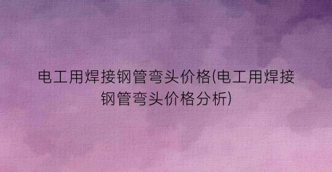 电工用焊接钢管弯头价格(电工用焊接钢管弯头价格分析)