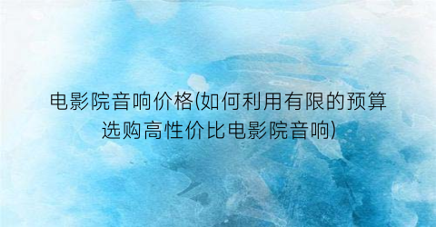 电影院音响价格(如何利用有限的预算选购高性价比电影院音响)