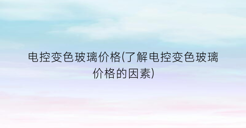“电控变色玻璃价格(了解电控变色玻璃价格的因素)