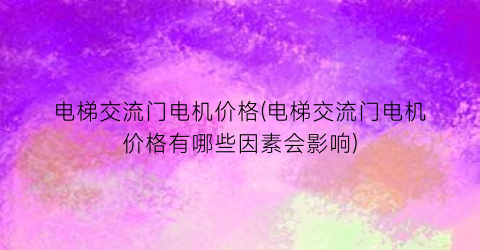 电梯交流门电机价格(电梯交流门电机价格有哪些因素会影响)