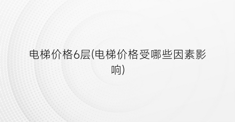 “电梯价格6层(电梯价格受哪些因素影响)