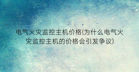 “电气火灾监控主机价格(为什么电气火灾监控主机的价格会引发争议)