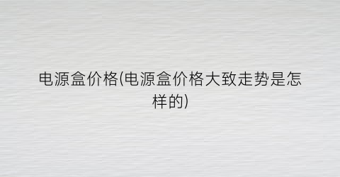电源盒价格(电源盒价格大致走势是怎样的)