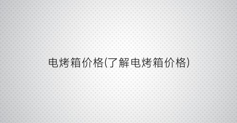 “电烤箱价格(了解电烤箱价格)
