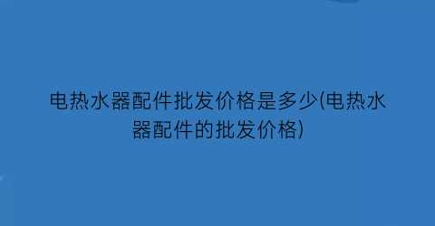 电热水器配件批发价格是多少(电热水器配件的批发价格)