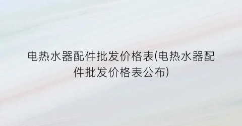 电热水器配件批发价格表(电热水器配件批发价格表公布)