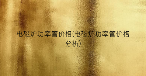 电磁炉功率管价格(电磁炉功率管价格分析)