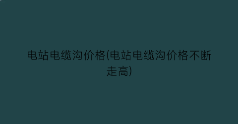电站电缆沟价格(电站电缆沟价格不断走高)