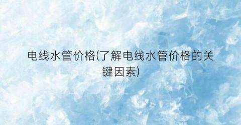 “电线水管价格(了解电线水管价格的关键因素)
