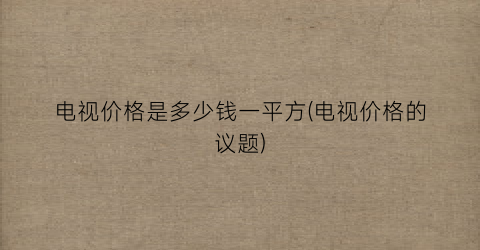 电视价格是多少钱一平方(电视价格的议题)