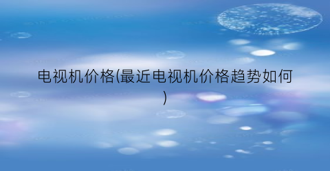 电视机价格(最近电视机价格趋势如何)