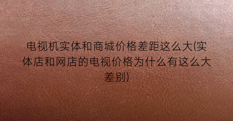 电视机实体和商城价格差距这么大(实体店和网店的电视价格为什么有这么大差别)