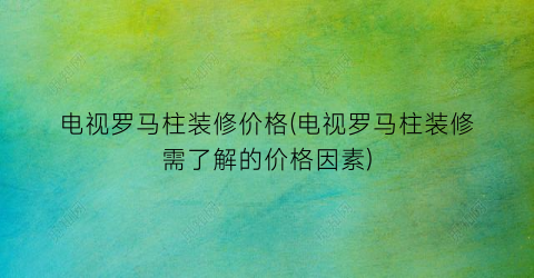 电视罗马柱装修价格(电视罗马柱装修需了解的价格因素)