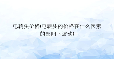 电转头价格(电转头的价格在什么因素的影响下波动)