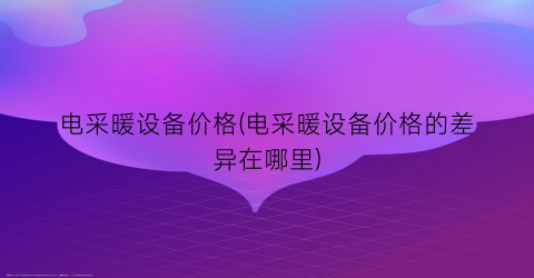电采暖设备价格(电采暖设备价格的差异在哪里)