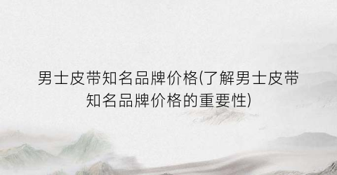 男士皮带知名品牌价格(了解男士皮带知名品牌价格的重要性)