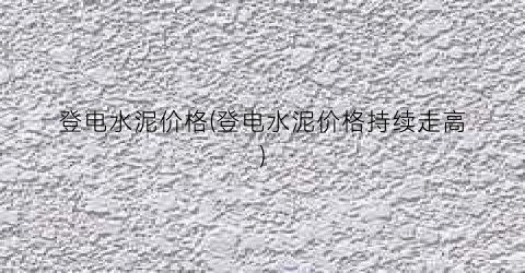 登电水泥价格(登电水泥价格持续走高)