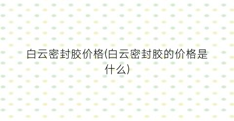 白云密封胶价格(白云密封胶的价格是什么)
