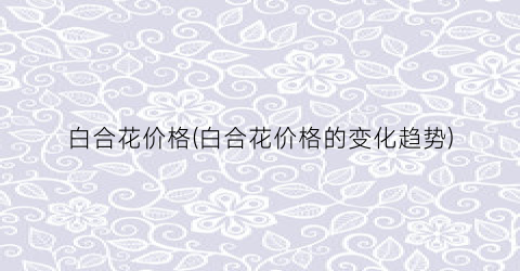 白合花价格(白合花价格的变化趋势)