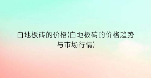 “白地板砖的价格(白地板砖的价格趋势与市场行情)