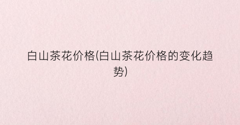 白山茶花价格(白山茶花价格的变化趋势)
