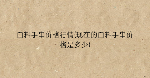 白料手串价格行情(现在的白料手串价格是多少)