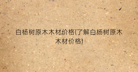 白杨树原木木材价格(了解白杨树原木木材价格)