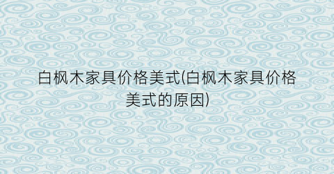 白枫木家具价格美式(白枫木家具价格美式的原因)