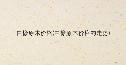 白橡原木价格(白橡原木价格的走势)