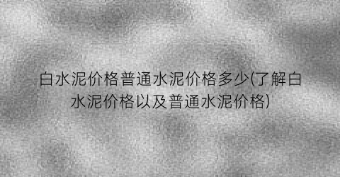 白水泥价格普通水泥价格多少(了解白水泥价格以及普通水泥价格)