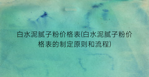 白水泥腻子粉价格表(白水泥腻子粉价格表的制定原则和流程)