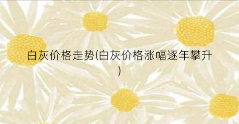 白灰价格走势(白灰价格涨幅逐年攀升)