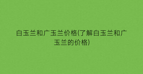 “白玉兰和广玉兰价格(了解白玉兰和广玉兰的价格)