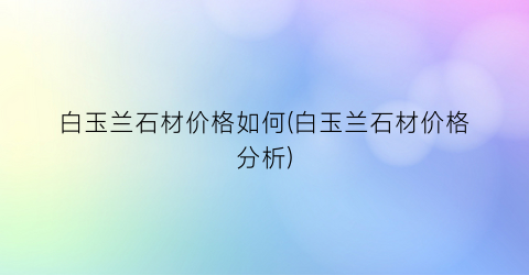 白玉兰石材价格如何(白玉兰石材价格分析)