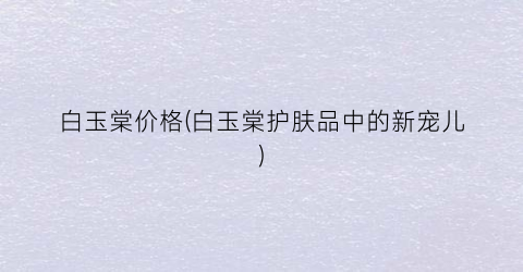 “白玉棠价格(白玉棠护肤品中的新宠儿)