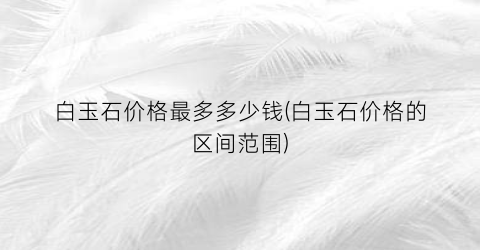 白玉石价格最多多少钱(白玉石价格的区间范围)