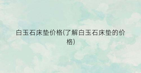 白玉石床垫价格(了解白玉石床垫的价格)