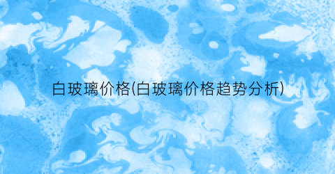 白玻璃价格(白玻璃价格趋势分析)