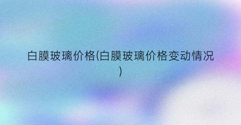 “白膜玻璃价格(白膜玻璃价格变动情况)