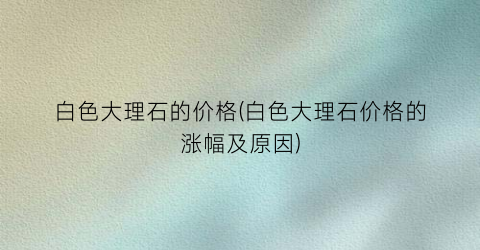 白色大理石的价格(白色大理石价格的涨幅及原因)