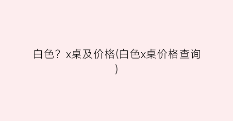 白色？x桌及价格(白色x桌价格查询)
