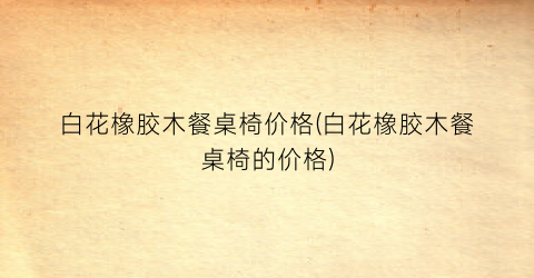 白花橡胶木餐桌椅价格(白花橡胶木餐桌椅的价格)