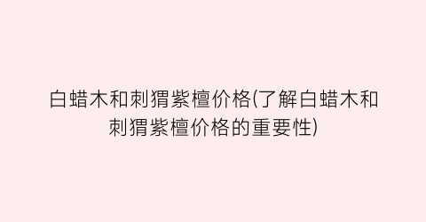 白蜡木和刺猬紫檀价格(了解白蜡木和刺猬紫檀价格的重要性)
