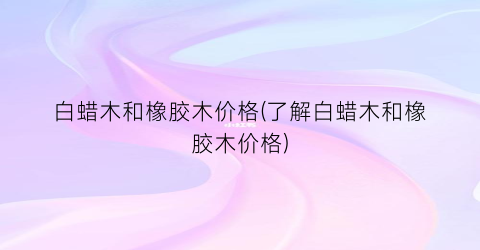 白蜡木和橡胶木价格(了解白蜡木和橡胶木价格)