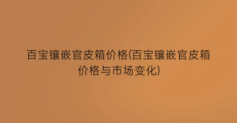 “百宝镶嵌官皮箱价格(百宝镶嵌官皮箱价格与市场变化)