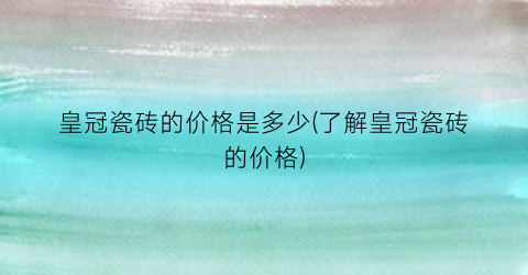 皇冠瓷砖的价格是多少(了解皇冠瓷砖的价格)