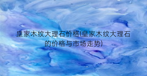 皇家木纹大理石价格(皇家木纹大理石的价格与市场走势)