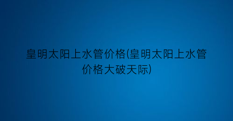 皇明太阳上水管价格(皇明太阳上水管价格大破天际)