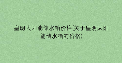 皇明太阳能储水箱价格(关于皇明太阳能储水箱的价格)